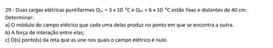 29 - Duas cargas elétricas puntiformes Q_(1+)=3times 10^-6C e Q_(2+)=6times 10^-6C estão fixas e distantes de 40 cm.
Determinar:
a) O módulo do campo elétrico que cada uma delas produz no ponto em que se encontra a outra.
b) A força de interação entre elas;
c) O(s) ponto (s) da reta que as une nos quais o campo elétrico é nulo.