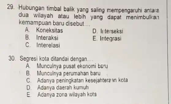 29. Hubungan timbal balik yang saling mempengaruhi antara
dua wilayah atau lebih yang nenimbulkan
kemampuan baru disebut __
A. Koneksitas	D. Interseksi
B. Interaksi	E. Integrasi
C. Interelasi
30. Segresi kota ditandai dengan __
A. Munculnya pusat ekonomi baru
B. Munculnya perumahan baru
C. Adanya peningkatan kesejahtere an kota
D. Adanya daerah kumuh
E. Adanya zona wilayah kota