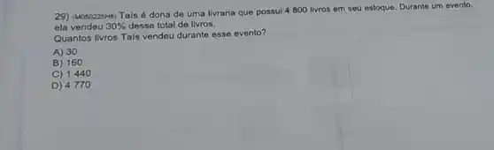 29) (M050225H6) Tais é dona de uma livraria que possui 4800 livros em seu estoque Durante um evento,
ela vendeu 30%  desse total de livros.
Quantos livros Tais vendeu durante esse evento?
A) 30
B) 160
C) 1440
D) 4770