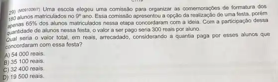 29) (MO81008II) Uma escola elegeu uma comissão para organizar as comemorações de formatura dos
180 alunos matriculados no 9^circ  ano. Essa comissão apresentou a opção da realização de uma festa , porém
65%  dos alunos matriculados nessa etapa concordaram com a ideia. Com a participação dessa
quantidade de alunos nessa festa, o valor a ser pago seria 300 reais por aluno.
Qual seria o valor total, em reais , arrecadado , considerando a quantia paga por esses alunos que
concordaram com essa festa?
A) 54000 reais.
B) 35100 reais.
C) 32400 reais.
D) 19500 reais.