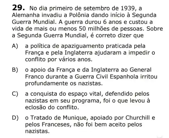 29. No dia primeiro de setembro de 1939, a
Alemanha invadiu a Polônia dando início à Segunda
Guerra Mundial. A guerra durou 6 anos e custou a
vida de mais ou menos 50 milhões de pessoas . Sobre
a Segunda Guerra Mundial, é correto dizer que
A) a política de apazig uamento praticada pela
França e pela Inglaterr ajudaram a impedir o
conflito por vários anos.
B) o apoio da França e da Inglaterra ao General
Franco durante a Guerra Civil Espanhola irritou
profundamen te os nazistas.
C a conquista do espaço vital defendido pelos
nazistas em seu programa , foi o que levou à
eclosão do conflito.
D o Tratado de Munique , apoiado por Churchill e
pelos Franceses , não foi bem aceito pelos
nazistas.