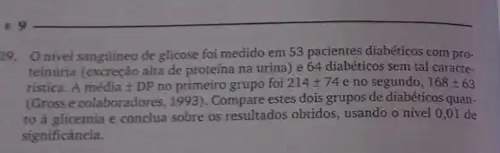 29. Onivel sangüineo de glicose foi medido em 53 pacientes diabéticos com pro-
teinúria (excreção alta de proteína na urina) e 64 diabéticos sem tal caracte-
ristica. A macute (e)diapm DP no primeiro grupo foi 214pm 74 e no segundo, 168pm 63
(Gross e colaboradores, 19931. Compare estes dois grupos de diabéticos quan-
to à glicemia e conclua sobre os resultados obtidos , usando o nivel 0 ,01 de
significância.