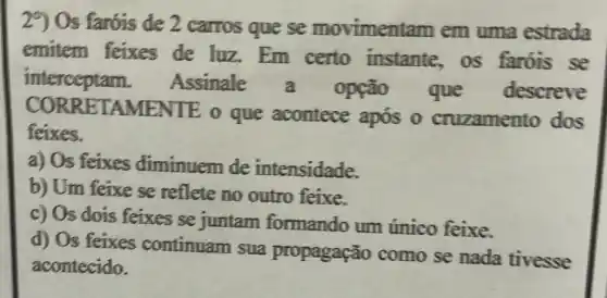 29 Os faróis de 2 carros que se movimentam em uma estrada
emitem feixes de luz.Em certo instante os faróis se
interceptam.Assinale opção que descreve
CORRETAME NIE o que acontece apos o cruzamento dos
feixes.
a) Os feixes diminuem de intensidade.
b) Um feixe se reflete no outro feixe.
c) Os dois feixes se juntam formando um único feixe.
d) Os feixes continuam sua propagação como se nada tivesse
acontecido.