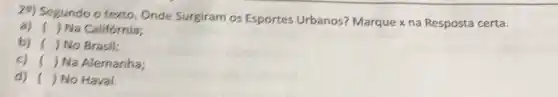 29) Segundo o texto Onde Surgiram os Esportes Urbanos?Marque xna Resposta certa.
a) () Na Califórnia;
b) ) No Brasil:
c) ( ) Na Alemanha;
d) ( ) No Havai