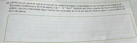 29. (UFPR) Em um show de rock ao ar livre em um estádio de futebol, a intensidade do som da bateria que chega a um
fã postado frontalmente a 20 m da bateria , é de
1cdot 10^-4W/m^2 Supondo que nesse instante não há correntes de ar no
estádio, calcule a intensidade desse mesmo som na posição de um tǎ que está em frente ao palco, a uma distância de
50 m da bateria.
square