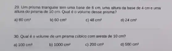 29. Um prisma triangular tem uma base de 6 cm, uma altura da base de 4 cm e uma
altura do prisma de 10 cm Qual é o volume desse prisma?
a) 80cm^3
b) 60cm^3
c) 48cm^3
d) 24cm^3
30. Qual éo volume de um prisma cúbico com aresta de 10 cm?
a) 100cm^3
b) 1000cm^3
c) 200cm^3
d) 500cm^3