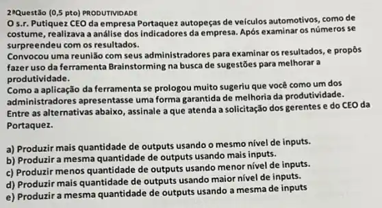 29Questão (0.5 pto) PRODUTIVIDADE
Os.r. Putiquez CEO da empresa Portaquez autopeças de veículos automotivos, como de
costume, realizava a análise dos indicadores da empresa. Após examinar os números se
surpreendeu com os resultados.
Convocou uma reunião com seus administradores para examinar os resultados, e propôs
fazer uso da ferrame nta Brainstorming na busca de sugestões para melhorar a
produtividade.
Como a aplicação da ferramenta se prologou muito sugeriu que você como um dos
administradores apresentasse uma forma garantida de melhoria da produtividade.
Entre as alternativas abaixo , assinale a que atenda a solicitação dos gerentes e do CEO da
Portaquez.
a) Produzir mais quantidade de outputs usando o mesmo nivel de inputs.
b) Produzir a mesma quantidade de outputs usando mais inputs.
c) Produzir menos quantidade de outputs usando menor nivel de inputs.
d) Produzir mais quantidade de outputs usando maior nivel de inputs.
e) Produzir a mesma quantidade de outputs usando a mesma de inputs