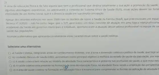 2)
A area da educaçǎo fisica é de fato aquela que tem o profissional que destina totalmente a sua ação à promoção da saude
algumas abordagens expressivas. Ao adentrarem o contexto do Sistema Unico de Saude (SUS), essas ações devem ser forte
efetividade de um direito social, que é 0 direito a saúde em sua ampla concepção.
Apesar dos recentes esforços nos anos 2000 com 05 Núcleos de Apoio a Saúde da Familia (Nasf), que preconizavam um espac
Tecnica n? 3/2020 -nào há como negar que o SUS apresentou um lócus concreto de atuação em uma lógica interprofissiona
Academias da Saude em governos municipais e estaduais, oportunizaram a atuação desse valioso profissional na equipe de sa
saude das populaçóes
Assinale a alternativa que apresenta corretamente estas caracteristicas sobre a saude coletiva.
Selecione uma alternativa:
a) Saúde Coletiva, integrando dreas de conhecimento distintas, traza tona a dimensão coletiva e politica da saúde, que hoje se
b) Unidades Básicas de Saúde (UBS), apresentam como principal objetivo a melhora do estado de saúde da população, por me
c) A saúde coletiva tem relação ao modelo de atividade fisica caracteristic e presente nas profissôes da saúde, o que inclui nes
d) A saúde coletiva esta presente na formaçãode área de educação fisica na atividade fisica, tendo a ampliação das perspective
e) A áreade saúde coletiva na formaçào em bducação fisica é essencial para compreender as formas de aplicação de atividade f