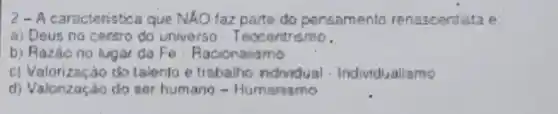 2-A caracteristica que NXO taz parte do pensamento renascentista e:
a) Deus no centro do universo - Textorthsmo.
b) Razáo no Agar da Fe . Racionalismo
c) Valorização do talenlo e trabalho ndwdual - Individualiamo
d) Valonzaçáo do sor humang - Humansmo