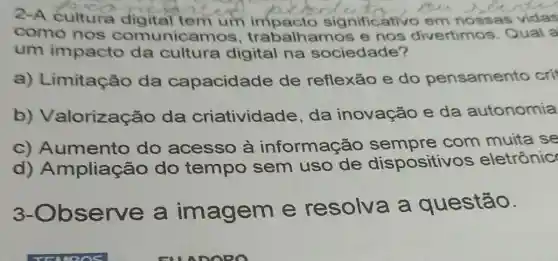 2-A cultura digital tem um impacto signific ativo em nossas vidas
como nos comunicamos , trabalhamos e nos divertimos Qual a
um impacto da cultura digital na sociedade?
a) Limitação da capacidade de reflexão e do pensamento cri
b)Valorização da criatividade , da inovação e da autonomia
c) Aumento do acesso à informação sempre com muita se
d)Ampliação do tempo sem uso de dispositivos eletrônic
3-Ob serve a imageme resolva a questão.