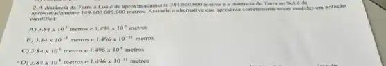 2-A distância da Terra à Lua é de aproximadamente 384.000 .000 metros e a distância da Terra ao Sol é de
adamente 149.600.000.000 metros. Assinale a alternativa que apresenta corretamente essas medidas em notação
cientifica:
A) 3,84times 10^5 metros e 1,496times 10^9metros
B) 3,84times 10^-8 metros e 1,496times 10^-11metros
C) 3,84times 10^6metros e 1,496times 10^8metros
D) 3,84times 10^8metros e 1,496times 10^11metros