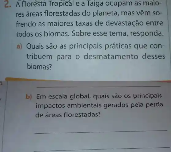 2.A Floresta Tropical e a Taiga ocupam as maio
res áreas florestadas do planeta , mas vêm so-
frendo as maiores taxas de devastaçã o entre
todos os biomas Sobre esse tema , responda.
a) Quais são as principais práticas que con-
tribuem para o des ma ta me nto desses
biomas?
b)Em escala global , quais são os principais
impactos ambientais gerados pela perda
de áreas florestadas?
__