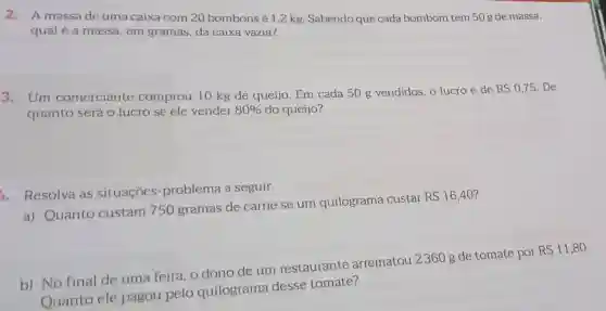 2.A massa de uma caixa com 20 bombonsé 1,2 kg. Sabendo que cada bombom tem 50 g de massa,
qual é a massa em gramas, da caixa vazia?
3. Um comerciante comprou 10 kg de queijo. Em cada 50 g vendidos, o lucro é de
RS0,75 . De
quanto será o lucro se ele vender 80%  do queijo?
4. Resolva as situações -problema a seguir.
a) Quanto custam 750 gramas de carne se um quilograma custar
RS16,40
b) No final de uma feira , o dono de um restaurante arrematou 2360 g de tomate por
RS11,80
Ouanto ele pagou pelo quilograma desse tomate?