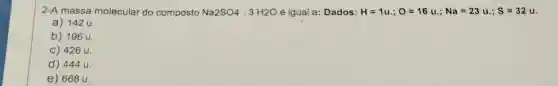 2-A massa molecular do composto Na2SO4 3 H2O é igual a: Dados: H=1u:;O=16u:;Na=23u:;S=32u
a) 142 u.
b) 196 u.
C) 426 u.
d) 444 u.
e) 668 u.