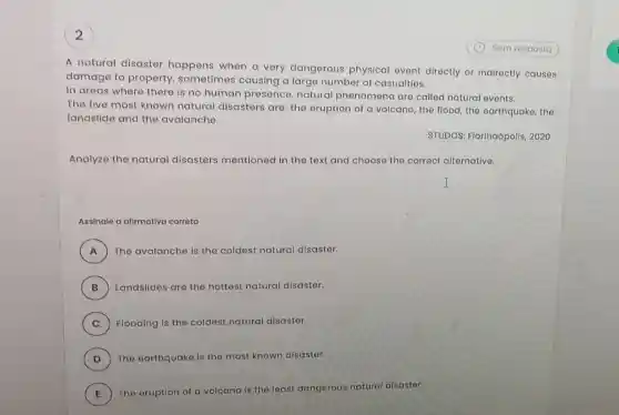 2
A natural disaster happens when a very dangerous physical event directly or indirectly causes
damage to property.sometimes causing a large number of casualties.
In areas where there is no human presence, natural phenomena are called natural events.
The five most known natural disasters are the eruption of a volcano, the flood, the earthquake, the
landslide and the avalanche.
STUDOS: Florinaópolis , 2020.
Analyze the natural disasters mentioned in the text and choose the correct alternative.
Assinale a afirmativa corrota
A ) The avalanche is the coldest natural disaster.
B ) Landslides are the hottest natural disaster.
C ) Flooding is the coldest natural disaster.
D ) The earthquake is the most known disaster.
E ) The eruption of a volcano is the least dangerous natural disaster.