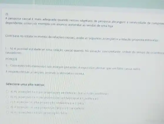 2)
A pesquisa causal e mais adequada quando nossos:objetivos de pesquisa abrangem a necessidade de compree
dependente, como nor exemplo um anuncio aumentar as vendas de uma loja
Combase no estab ecimento de relacoes causals, avalie as seguintes assercoes e a relação proposta entre elas.
1- Só épossivel estibelecer uma relacao causal quando há variação concomitante, ordem do tempo de ocorréncia
causadores.
PORQUE
II-Caso estestres elementos nao estejam pr exentes dimpossivel afirmar que um fator causa outro
A respeito clessas intercoes, assinale a alternativi correta
Selecione uma alternativa:
a) As assercoestell sio proposicoes verdadeiras masallnao justifica al
b) As assercoesiell verdadaras a all justifica a
c) A asserciole ima proposicao verdadeir
d) A assercao in uma proposicap falsi eall verdadeira
a) As assercoestallsio proposicons folsa: