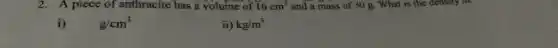 2.A piece of anthracite has a volume of 16cm^3 and a mass of 30 g. What is the density in.
i) g/cm^3
ii) kg/m^3