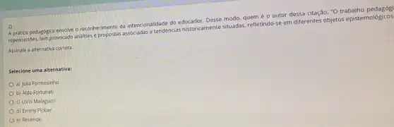 2)
A prática pedagógica envolve reconhecimento da intencionalidade do educador. Desse modo quem é o autor dessa citação, "O trabalho
repercussões, tem provocado analises propostas associadas a tendencias historicamente situadas refletindo-se em diferentes objetos epistemológicos
Assinale a alternativa correta.
Selecione uma alternativa:
a) Julia Formosinho
b) Aldo Fortunat
c) Loris Malaguzzi
d) Emmy Pickler
e) Resende