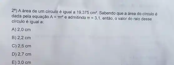 2a) A área de um círculo é igual a 19,375cm^2 Sabendo que a área do círculo é
dada pela equação A=pi r^2 e admitindo pi =3,1 então, o valor do raio desse
círculo é igual a:
A) 2,0 cm
B) 2,2 cm
C) 2,5 cm
D) 2,7 cm
E) 3,0 cm