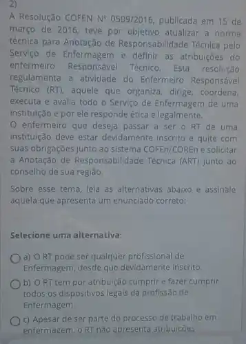 2)
A Resolução COFEN N^circ  0509/2016, publicada em 15 de
março de 2016 teve por objetivo atualizar a norma
técnica para Anotação de Responsabilidade Técnica pelo
Servico de Enfermagem e definir as atribuições do
enfermeiro Responsável Técnico. Esta resolução
regulamenta a atividade do Enfermeiro Responsável
Técnico (RT), aquele que organiza, dirige coordena,
executa e avalia todo - Serviço de Enfermagem de uma
instituição e por ele responde ética e legalmente.
enfermeiro que deseja passar a ser o RT de uma
instituição deve estar devidamente inscrito e quite com
suas obrigações junto ao sistema COFEn/COREn e solicitar
a Anotação de Responsabilidade Técnica (ART) junto ao
conselho de sua região.
Sobre esse tema, leia as alternativas abaixo e assinale
aquela que apresenta um enunciado correto:
Selecione uma alternativa:
a) ORT pode ser qualquer profissional de
Enfermagem, desde que devidamente inscrito.
) b) O RT tem por atribuição cumprir e fazer cumprir
todos os dispositivos legais da profissão de
Enfermagem.
c) Apesar de ser parte do processo de trabalho em
enfermagem. o RT não apresenta atribuicões