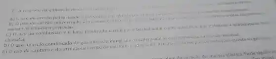 2.A respeito da utilização do carvilo mineral energin ssinate afirmativa correta.
A) 0 uso do carvão supercritico c facilitado por utilizar calcieira e turbina com convencionais.
B) 0 uso do carvão pulverizado ultra -supercritico exige ligas a base de niquel com maior resistencia a altas temperaturas
maior resistencia à corrosão.
C) 0 uso da combustão em leito fluidizado circulante e borbulhante emite mais NOX por trabalhar a temperaturas mene
elevadas.
D) 0 uso do ciclo combinado de gaseificação integrada inadequado as caracteristicas ao carvǎo nacional.
E) 0 uso da captura e do armazenamento de carbono é ao carvão porém possui restricoes quanto ao gás natural