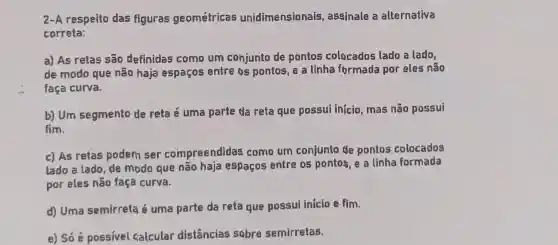 2-A respeito das figuras geométricas unidimensionais , assinale a alternativa
correta:
a) As retas são definidas como um cohjunto de pontos colocados lado a lado,
de modo que não haja espaços entre os pontos, e a linha formada por eles não
faça curva.
b) Um segmento de reta é uma parte da reta que possui inicio mas não possui
fim.
c) As retas podem ser compreendidas como um conjunto de pontos colocados
lado a lado, de modo que não haja espaços entre os pontos e a linha formada
por eles não faça curva.
d) Uma semirreta é uma parte da reta que possui inicio e fim.
e) Só é possivel calcular distâncias sobre semirretas.