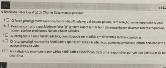 2.
A Teoria do Fator Geral (g) de Charles Spearman sugere que:
Ofator geral(g) mede exclusivamente a habilidade verbal de uma pessoa, sem relação com o desempenho geral.
Pessoas com alta capacidade no fator "g" tendem a apresentar bom desempenho em diversas tarefas cognitivas,
como resolver problemas logicos e fazer cálculos.
A inteligência é uma habilidade fixa, que não pode ser medida em diferentes tarefas cognitivas.
fator geral (g) representa habilidades apenas em áreas acadêmicas, como matemática eleitura, sem impacto e
outras áreas da vida.
A inteligênciaéé composta por várias habilidades especificas, cada uma responsável por um tipo particular de tar
cognitiva.