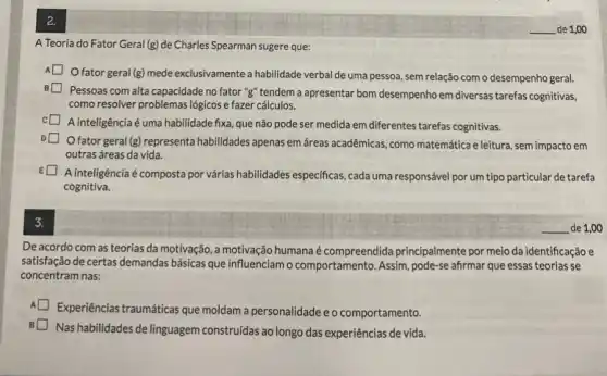 2.
A Teoria do Fator Geral (g) de Charles Spearman sugere que:
fator geral (g) mede exclusivamente a habilidade verbal de uma pessoa, sem relação com o desempenho geral.
Pessoas com alta capacidade no fator "g" tendem a apresentar bom desempenho em diversas tarefas cognitivas.
como resolver problemas lógicos e fazer cálculos.
A inteligência é uma habilidade fixa, que não pode ser medida em diferentes tarefas cognitivas.
fator geral (g) representa habilidades apenas em áreas acadêmicas, como matemática e leitura, sem impacto em
outras áreas da vida.
E
A inteligência é composta por várias habilidades especificas ,cada uma responsável por um tipo particular de tarefa
cognitiva.
3.
De acordo com as teorias da motivação, a motivação humanaé compreendida principalmente por meio da identificação e
satisfação de certas demandas básicas que influenciamo comportamento. Assim, pode-se afirmar que essas teorias se
concentram nas:
A
Experiências traumáticas que moldam a personalidade e o comportamento.
Nas habilidades de linguagem construidas ao longo das experiências de vida.