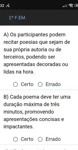 2^aF EM
A) Os participant es podem
recitar poesias que sejam de
sua própria autoria ou de
terceiros , podendo ser
apresentadas decoradas ou
lidas na hora.
Certo
B) Cada poema deve ter uma
duração máxima de três
minutos , promovendo
apresentações concisas e
impactantes.
Certo Errado
Errado