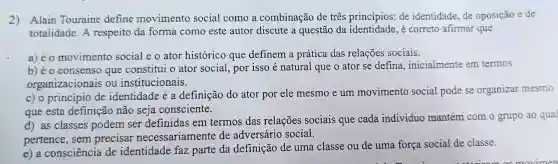 2)Alain Touraine define movimento social como a combinação de três princípios: de identidade,de oposição e de
totalidade. A respeito da forma como este autor discute a questão da é correto afirmar que
a) é o movimento social e o ator histórico que definem a prática das relações sociais.
b) éo consenso que constitui o ator social, por isso é natural que o ator se defina , inicialmente em termos
organizacionais ou institucionais.
c) o principio de identidade é a definição do ator por ele mesmo e um movimento social pode se organizar mesmo
que esta definição não seja consciente.
d) as classes podem ser definidas em termos das relações sociais que cada individuo mantém com 0 grupo ao qual
pertence, sem precisar necessariamente de adversário social.
e) a consciência de identidade faz parte da definição de uma classe ou de uma força social de classe.