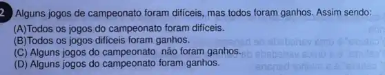 2
Alguns jogos de campeonato foram difíceis, mas todos foram ganhos. Assim sendo:
(A)Todos os jogos do campeonato foram difíceis.
(B)Todos os jogos dificeis foram ganhos.
(C) Alguns jogos do campeonato não foram ganhos.
(D) Alguns jogos do campeonato foram ganhos.