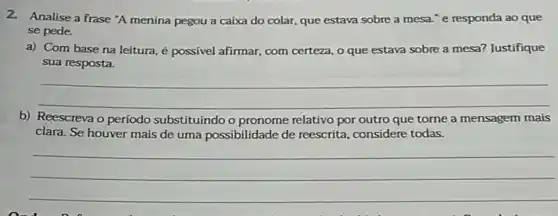 2.Analise a frase "A menina pegou a caixa do colar, que estava sobre a mesa."e responda ao que
se pede.
a) Com base na leitura, é possivel afirmar com certeza, o que estava sobre a mesa?Justifique
sua resposta.
__
b) Reescreva o período substituindo	que torne a mensagem mais
clara. Se houver mais de uma possibilidade de reescrita, considere todas.
__