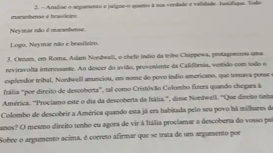 2.-Analise o argumento e julgue-o quanto à sua verdade evalidade Justifique. Todo
maranhense é brasileiro.
Neymar nǎo é maranhense.
Logo, Neymar não e brasileiro.
3. Ontem, em Roma,Adam Nordwell, o chefe indio da tribo Chippewa,protagonizou uma
reviravolta interessante Ao descer do avião,proveniente da Califómia, vestido com todo o
esplendor tribal,Nordwell anunciou, em nome do povo indio americano, que tomava posses
Itália "por direito de descoberta", tal como Cristóvão Colombo fizera quando chegara à
América. "Proclamo este o dia da descoberta da Itâlia."disse Nordwell. -Que direito tinha
Colombo de descobrir a América quando esta já era habitada pelo seu povo há milhares de
anos? O mesmo direito tenho eu agora de vir à Itália proclamar a descoberta do vosso pai
Sobre o argumento acima, é correto afirmar que se trata de um argumento por