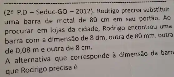 (2^aP.D- Seduc-GO-2012) . Rodrigo precisa substituir
uma barra de metal de 80 cm em seu portão. Ao
procurar em lojas da cidade , Rodrigo encontrou uma
barra com a dimensão de 8 dm, outra de 80 mm, outra
de 0,08 m e outra de 8 cm.
A alternativa que correspor de à dimensão da barr
que Rodrigo precisa é