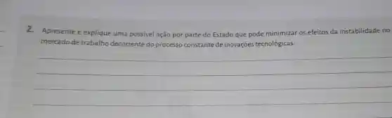 2.Apresente e explique uma possivel ação por parte do Estado que pode minimizar os efeitos da instabilidade no
mercado de trabalho decorrente do processo constante de inovações tecnológicas.
__