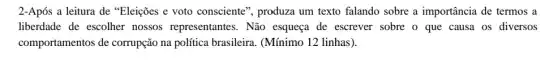 2-Após a leitura de "Eleições e voto consciente", produza um texto falando sobre a importância de termos a
liberdade de escolher nossos representantes . Não esqueça de escrever sobre o que causa os diversos
comportamentos de corrupção na política brasileira. (Mínimo 12 linhas).