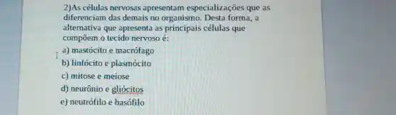 2)As células nervosas apresentam especializações que as
diferenciam das demais no organismo. Desta forma,a
alternativa que apresenta as principais células que
compōem o tecido nervoso é:
a) mastócito e macrófago
b) linfócito e plasmócito
c) mitose e meiose
d) neurônio e gliócitos
e) neutrófilo e basófilo