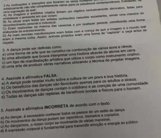 2.As motivaçbes e intençbes que lever clar os seres humanos plo
artisticamente nào sào completamente claras para os estudiosos contemporâneos . Entretanto, ha
uma suposição de que:
A) As imagens e artefatos criados tinham um objetivo exclusivamente decorativo, feitas para
embelezar o ambiente em que viviam. obras eram feitas por artistas conhecidos naquelas sociedades, sendo uma maneira de
reconnecimento pessoal e individual.
C) Eram realizadas na maioria das cavernas e por qualquer pessoa, constituindo uma forma
elaborada de entretenimento.
D) As mais remotas manifestações eram feitas com a crença de que a imagem e o mundo real
eram a mesma coisa Assim, animais pintados eram uma forma de "capturar"a caça antes da
caçada.
3. A dança pode ser definida como:
a) uma forma de arte que se constitui na combinação de vários sons e ritmos.
b) uma atividade que busca interpretar uma historia através de atores em cena.
c) um tipo de manifestação artistica que utiliza o corpo como instrumento criativo.
d) uma arte de obras narrativas utilizando a tecnica de projetar imagens.
4. Assinale a afirmativa FALSA:
a) A dança pode revelar muito sobre a cultura de um povo e sua história.
b) Os beneficios das dancas são favoráveis apenas para os adultos e idosos.
c) Os movimentos de danças contam o cotidiano e as crenças de uma comunidade.
d) Todas as danças são repletas de beneficios sociais e físicos para o homem.
5. Assinale a afirmativa INCORRETA de acordo com o texto.
a) Ao dançar, é necessário conhecer todos os passos de um estilo de dança.
b) Os movimentos da dança podem ser repentinos treinados e copiados.
c) Ao dançarmos, o nosso corpo se movimenta de várias maneiras.
d) A expressão corporal e fundamental para transmitir emoção e energia ao público.