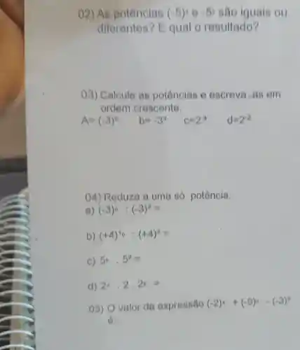 ()2)As potências (-5):0=5 sao iguais ou
diferentes'?Equal o resultado?
()3) Calcule as potências 6 escreva-as om
ordem crescente.
A=(-3)^2 b=-3= C=2^-1 d=2^2
04) Reduza a uma só potência.
a) (-3)^circ :(-3)^2=
b) (+4)^40:(+4)^3=
c) 5^circ cdot 5^2=
d) 2^4,2,2^circ =
05) O valor da expressão (-2)^4+(-9)^0-(-3)^2
6: