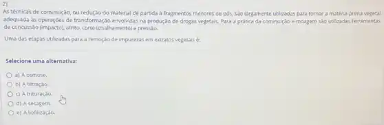 2)
As técnicas de cominuição , ou redução do material de partida a fragmentos menores ou pós, são largamente utilizadas para tornar a matéria-prima vegetal
adequada às operaçōes de transformaçáo envolvidas na produção de drogas vegetais. Para a prática da cominuição e moagem são utilizadas ferramentas
de concussão (impacto), atrito, corte (cisalhamento) e pressão.
Uma das etapas utilizadas para a remoção de impurezas em extratos vegetais é:
Selecione uma alternativa:
a) A osmose.
b) A filtração
c) A trituraçào
d) A secagem
e) A liofilização