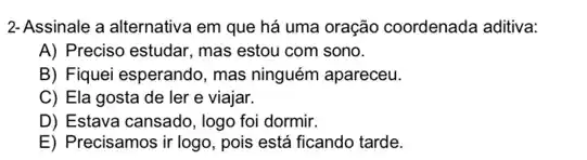 2-Assinale a alternativa em que há uma oração coordenada aditiva:
A) Preciso estudar, mas estou com sono.
B) Fiquei esperando, mas ninguém apareceu.
C) Ela gosta de ler e viajar.
D) Estava cansado, logo foi dormir.
E) Precisamos ir logo, pois está ficando tarde.