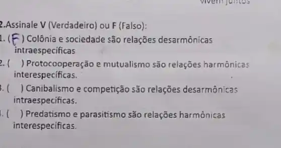 2.Assinale V (Verdadeiro ou F (Falso):
1. ( ) Colônia e sociedade são relações desarmônicas
intraespecificas
2. () Protocooperação e mutualismo são relações harmônicas
interespecificas.
3. () Canibalismo e competição são relações desarmônicas
ntraespecificas.
1. () Predatismo e parasitismo são relações harmônicas
interespecificas.