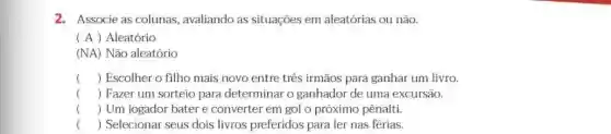 2.Associe as colunas , avaliando as situações em aleatórias ou não.
(A) Aleatório
(NA) Não aleatório
() Escolher o filho mais novo entre três irmãos para ganhar um livro.
() Fazer um sorteio para determinar o ganhador de uma excursão.
( Um jogador bater e converter em gol o próximo pênalti
() Selecionar seus dois livros preferidos para ler nas férias.