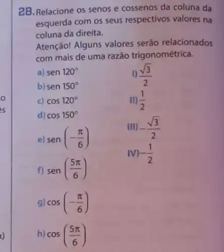 2B. Relacione os senos e cossenos da coluna da
esquerda com os seus respectivos valores na
coluna da direita.
Atenção! Alguns valores serão relacionados
com mais de uma razão trigonométrica.
a) sen120^circ 
1) (sqrt (3))/(2)
b) sen150^circ 
c) cos120^circ 
II) (1)/(2)
d) cos150^circ 
III) -(sqrt (3))/(2)
e) sen(-(pi )/(6))
f) sen((5pi )/(6))
IV) -(1)/(2)
g cos(-(pi )/(6))
h) cos((5pi )/(6))