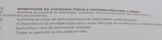 2.
BENEFICIOS DA ATIVIDADE FÍSICA E CONTRIBUIC EESPARA A SAUDE:
a.
Acentua os quadros de depressão , ansiedade, dentre outros problemas relacionados a
transtornos psicossociais;
of
Aumenta os riscos de desenvolvimento de enfermidades cardiovasculares;
c.
A importância da atividade física para a saúde não pode ser um fator para o controle de pesc
1.
Aumenta o risco de desenvolver diabetes;
Todas as questões acima estão erradas