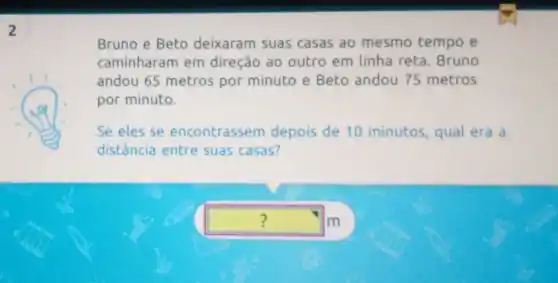 2
Bruno e Beto deixaram suas casas ao mesmo tempo e
caminharam em direção ao outro em linha reta. Bruno
andou 65 metros por minuto e Beto andou 75 metros
por minuto.
Se eles se encontrassem depois de 10 minutos , qual era a
distância entre suas casas?
square  m ?