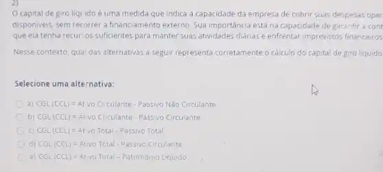 2)
capital de giro líquido é uma medida que indica a capacidade da empresa de cobrir suas despesas oper
disponiveis, sem recorrer a financiamento externo Sua importância está na capacidade de garantir a cont
que ela tenha recur:os suficientes para manter suas atividades diárias e enfrentar imprevistos financeiros
Nesse contexto, qual das alternativas a seguir representa corretamente o cálculo do capital de giro liquido
Selecione uma alternativa:
a) CGL (CCL)=At vo CilCulante -PassW NO Nio Circulante
b) CGL (CCL)=Atvo Cu'Culante - Passivo Circulante
C) CGL(CCL)=At vo Total - Passivo Total
d) CGL (CCL)=Ativo Total - Passivo Circulante
e) CGL(CCL)=Atvo Total - Patrmon of iquido