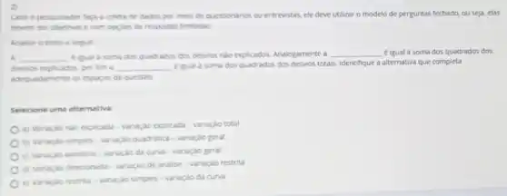 2)
Caso o pesquisador face a coleta de dados por meio de questionarios ou entrevistas, ele deve utilizar o modelo de perguntas fechado, ou seja,elas
devem ser objetivas e com opçoes de respostas limitadas.
Analise o texto e seguir:
a __ eigual a soma dos quedrados dos desvios nào explicados. Analogamente a __ éigual a soma dos quadrados dos
desvios explicados, por fim __ eigual a soma dos quadrados dos desvios totals Identifique a alternativa que completa
adequadamente os espaços de questao
Selecione uma alternativa.
a) Variação nào explicada - variação explicada-variação total
b) Variaçao simples variação quadratica-variação geral
c) Variação aleatoria variaçǎo da curva -variação geral
d) Variação direcionade - variação de analise-variação restrita
c) Variaçao restrita -variação simples-variação de curva