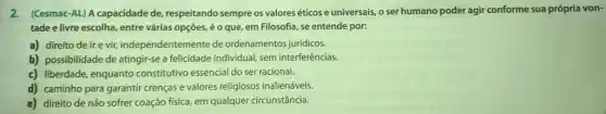 2.(Cesmac-AL) A capacidade de, respeitando sempre os valores éticos e universais,o ser humano poder agir conforme sua própria von-
tade e livre escolha,entre várias opções, é o que, em Filosofia , se entende por:
a) direito de ir evir, independentemente de ordenamentos jurídicos.
b) possibilidade de atingir-e a felicidade individual, sem interferências.
c) liberdade, enquanto constitutivo essencial do ser racional.
d) caminho para garantir crenças e valores religiosos inalienáveis.
e) direito de não sofrer coação física, em qualquer circunstância.