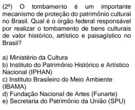 (2^circ ) O tombamento é um importante
mecanismo de proteção do patrimônio cultural
no Brasil. Qual é o órgão federal responsável
por realizar o tombamento de bens culturais
de valor histórico , artístico e paisagístico , no
Brasil?
a) Ministério da Cultura
b) Instituto do Patrimônio Histórico e Artístico
Nacional (IPHAN)
c) Instituto Brasileiro do Meio Ambiente
(IBAMA)
d) Fundação Nacional de Artes (Funarte)
e) Secretaria do Patrimônio da União (SPU)